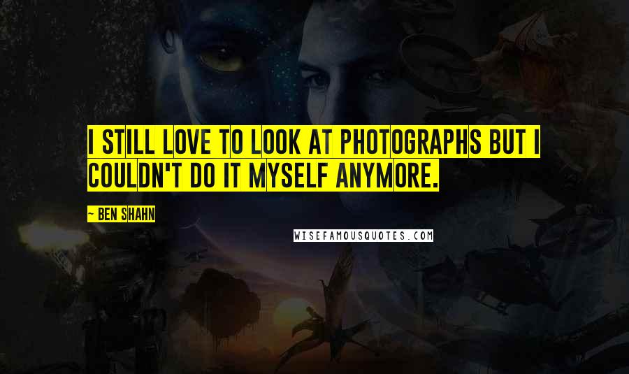 Ben Shahn Quotes: I still love to look at photographs but I couldn't do it myself anymore.