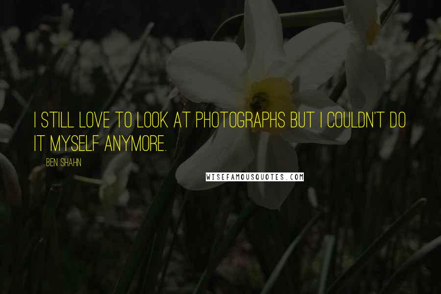 Ben Shahn Quotes: I still love to look at photographs but I couldn't do it myself anymore.