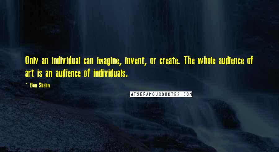 Ben Shahn Quotes: Only an individual can imagine, invent, or create. The whole audience of art is an audience of individuals.