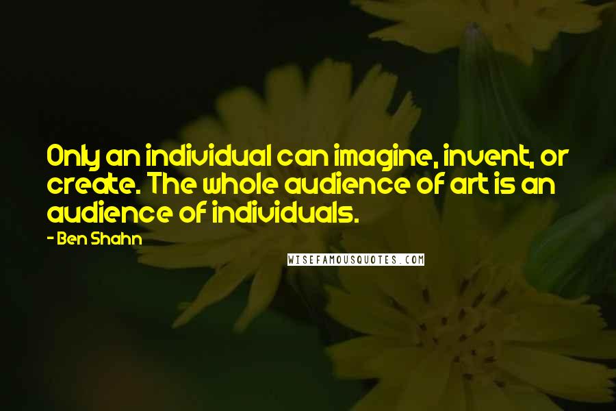 Ben Shahn Quotes: Only an individual can imagine, invent, or create. The whole audience of art is an audience of individuals.