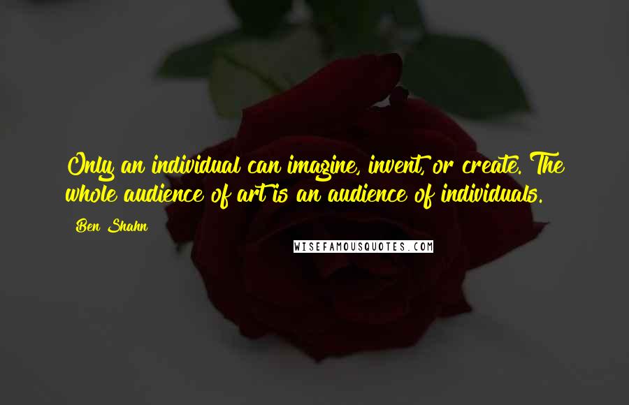 Ben Shahn Quotes: Only an individual can imagine, invent, or create. The whole audience of art is an audience of individuals.