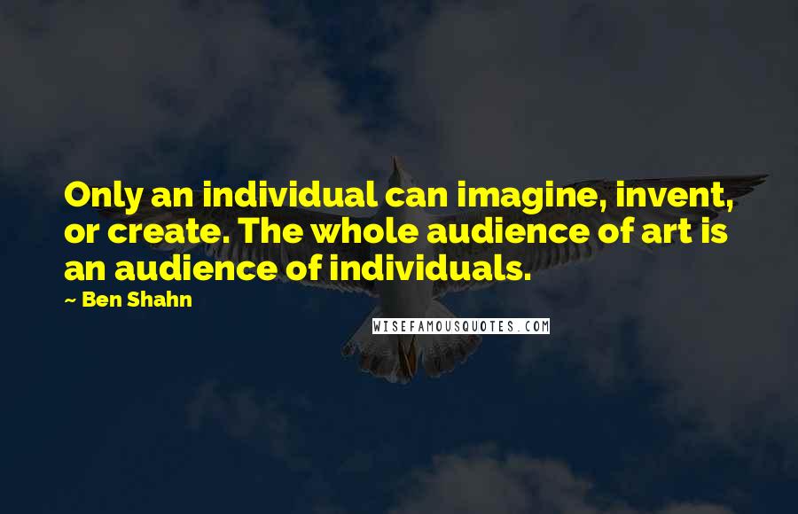 Ben Shahn Quotes: Only an individual can imagine, invent, or create. The whole audience of art is an audience of individuals.