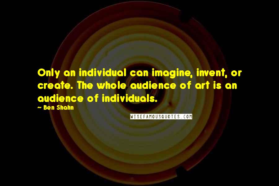 Ben Shahn Quotes: Only an individual can imagine, invent, or create. The whole audience of art is an audience of individuals.