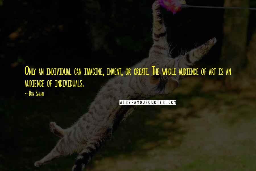 Ben Shahn Quotes: Only an individual can imagine, invent, or create. The whole audience of art is an audience of individuals.