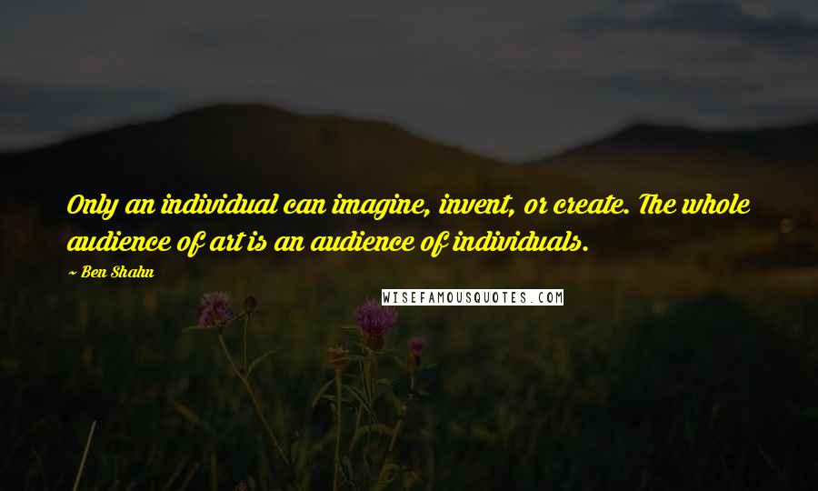 Ben Shahn Quotes: Only an individual can imagine, invent, or create. The whole audience of art is an audience of individuals.