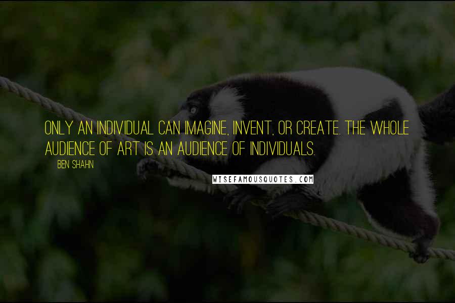 Ben Shahn Quotes: Only an individual can imagine, invent, or create. The whole audience of art is an audience of individuals.