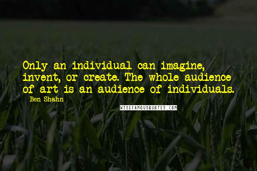 Ben Shahn Quotes: Only an individual can imagine, invent, or create. The whole audience of art is an audience of individuals.