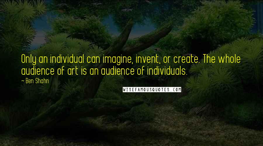 Ben Shahn Quotes: Only an individual can imagine, invent, or create. The whole audience of art is an audience of individuals.