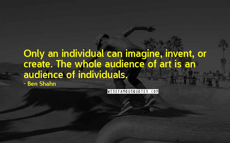Ben Shahn Quotes: Only an individual can imagine, invent, or create. The whole audience of art is an audience of individuals.