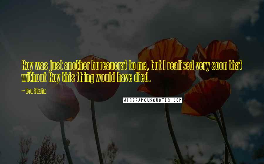 Ben Shahn Quotes: Roy was just another bureaucrat to me, but I realized very soon that without Roy this thing would have died.