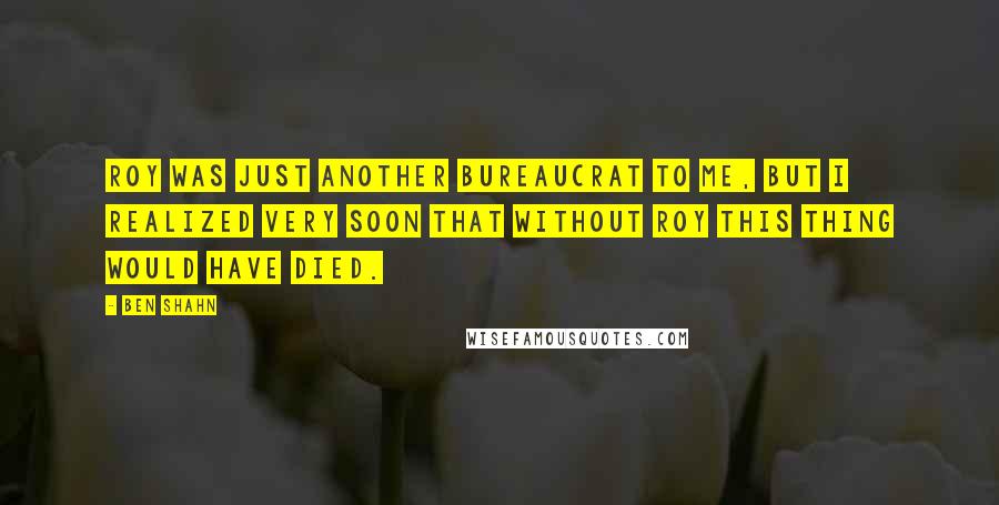 Ben Shahn Quotes: Roy was just another bureaucrat to me, but I realized very soon that without Roy this thing would have died.