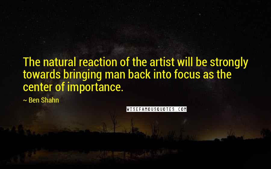 Ben Shahn Quotes: The natural reaction of the artist will be strongly towards bringing man back into focus as the center of importance.