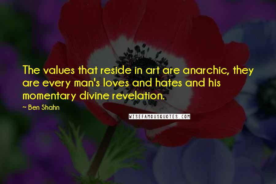 Ben Shahn Quotes: The values that reside in art are anarchic, they are every man's loves and hates and his momentary divine revelation.