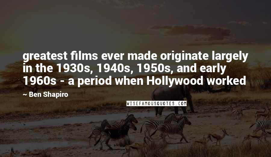 Ben Shapiro Quotes: greatest films ever made originate largely in the 1930s, 1940s, 1950s, and early 1960s - a period when Hollywood worked
