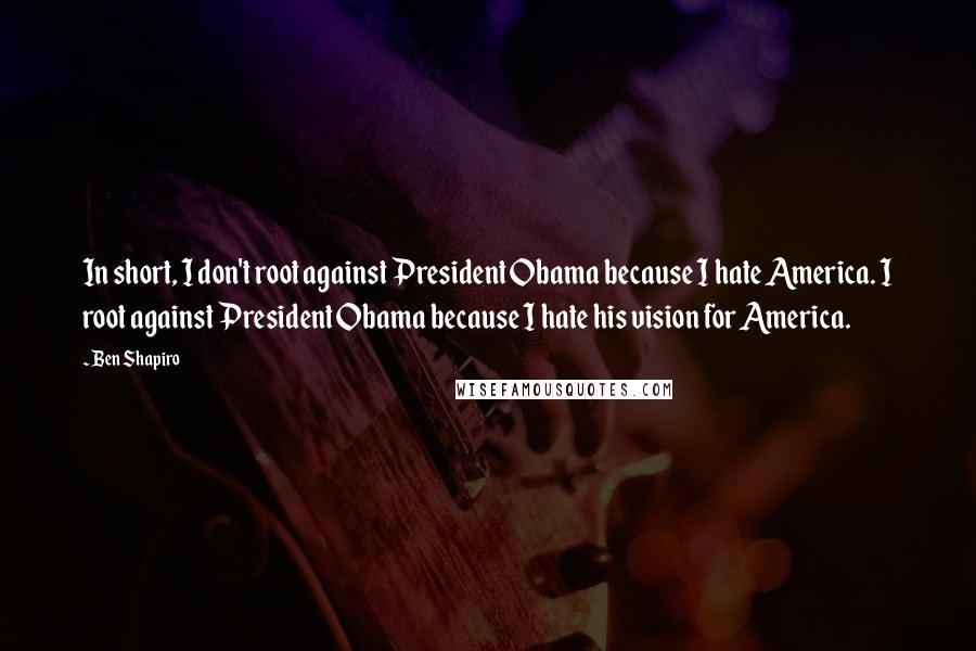 Ben Shapiro Quotes: In short, I don't root against President Obama because I hate America. I root against President Obama because I hate his vision for America.