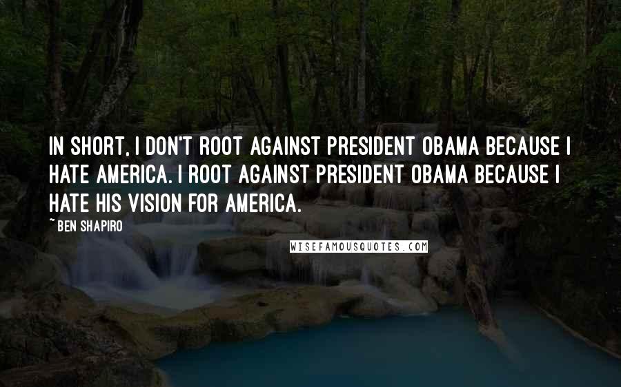 Ben Shapiro Quotes: In short, I don't root against President Obama because I hate America. I root against President Obama because I hate his vision for America.