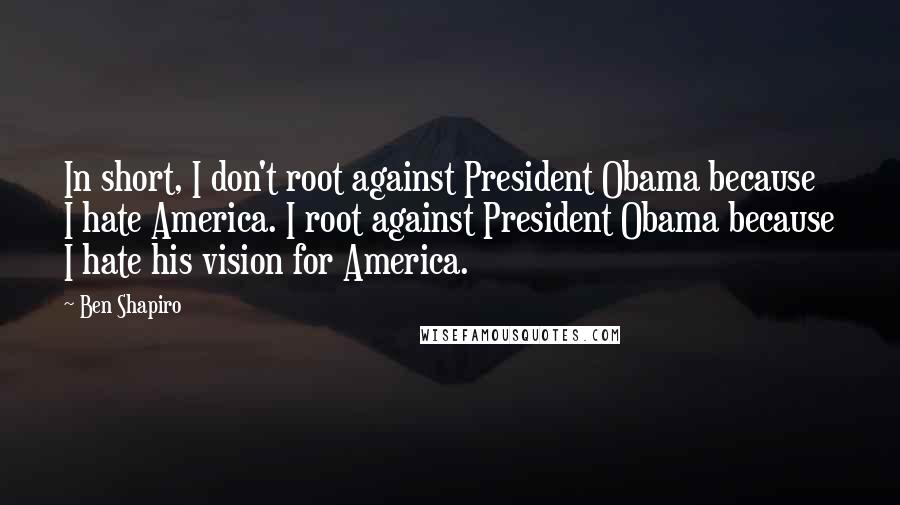 Ben Shapiro Quotes: In short, I don't root against President Obama because I hate America. I root against President Obama because I hate his vision for America.