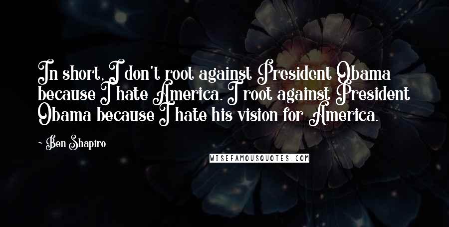 Ben Shapiro Quotes: In short, I don't root against President Obama because I hate America. I root against President Obama because I hate his vision for America.