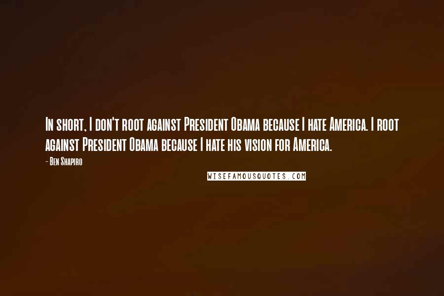 Ben Shapiro Quotes: In short, I don't root against President Obama because I hate America. I root against President Obama because I hate his vision for America.