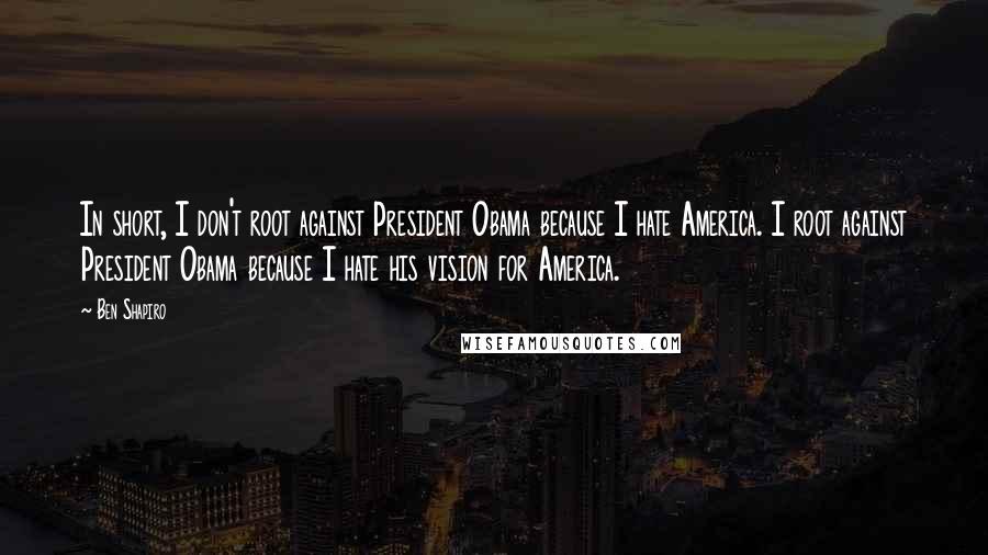 Ben Shapiro Quotes: In short, I don't root against President Obama because I hate America. I root against President Obama because I hate his vision for America.