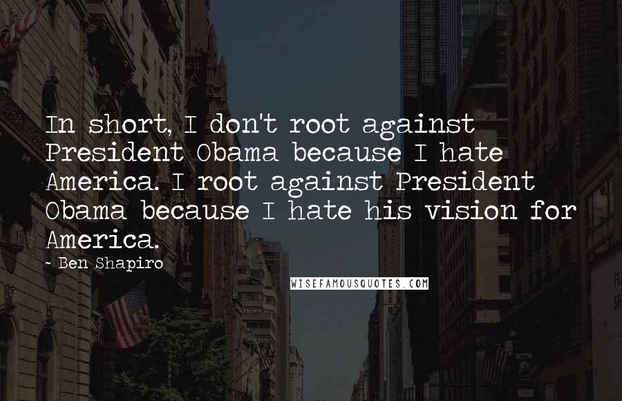 Ben Shapiro Quotes: In short, I don't root against President Obama because I hate America. I root against President Obama because I hate his vision for America.