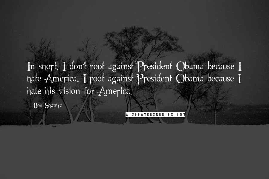 Ben Shapiro Quotes: In short, I don't root against President Obama because I hate America. I root against President Obama because I hate his vision for America.