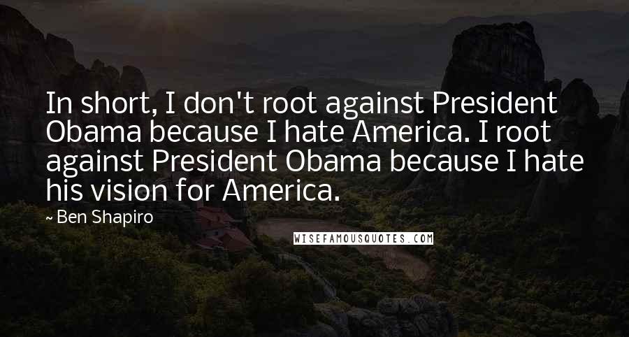 Ben Shapiro Quotes: In short, I don't root against President Obama because I hate America. I root against President Obama because I hate his vision for America.