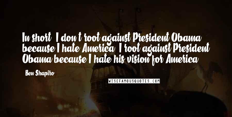 Ben Shapiro Quotes: In short, I don't root against President Obama because I hate America. I root against President Obama because I hate his vision for America.