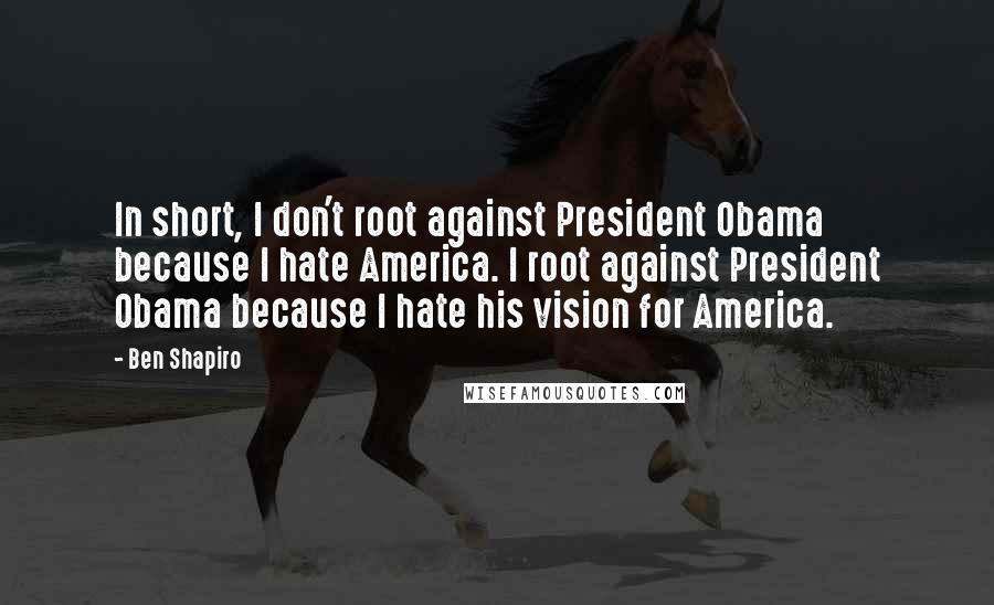 Ben Shapiro Quotes: In short, I don't root against President Obama because I hate America. I root against President Obama because I hate his vision for America.