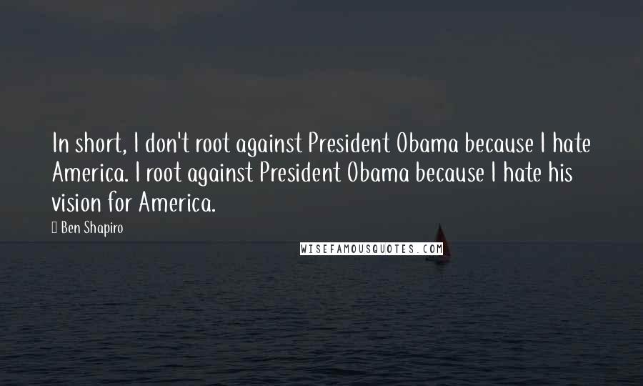 Ben Shapiro Quotes: In short, I don't root against President Obama because I hate America. I root against President Obama because I hate his vision for America.