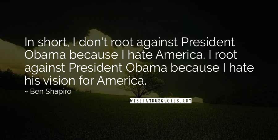 Ben Shapiro Quotes: In short, I don't root against President Obama because I hate America. I root against President Obama because I hate his vision for America.