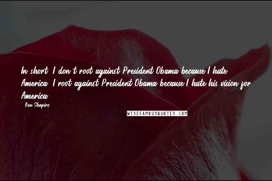 Ben Shapiro Quotes: In short, I don't root against President Obama because I hate America. I root against President Obama because I hate his vision for America.