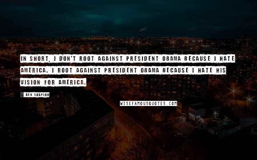 Ben Shapiro Quotes: In short, I don't root against President Obama because I hate America. I root against President Obama because I hate his vision for America.