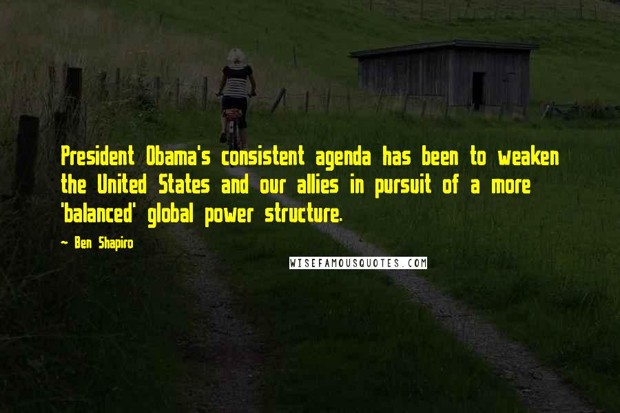 Ben Shapiro Quotes: President Obama's consistent agenda has been to weaken the United States and our allies in pursuit of a more 'balanced' global power structure.