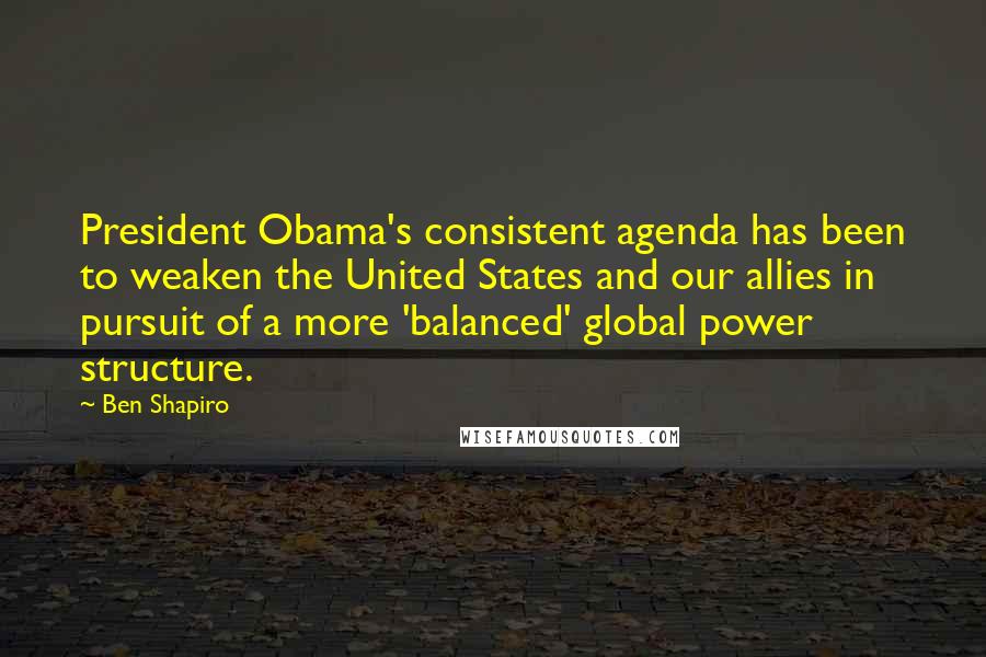 Ben Shapiro Quotes: President Obama's consistent agenda has been to weaken the United States and our allies in pursuit of a more 'balanced' global power structure.