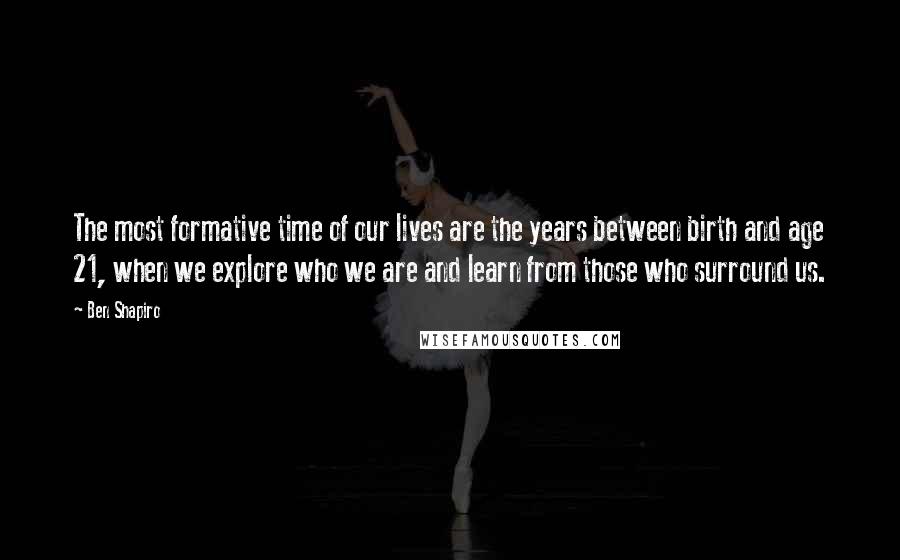 Ben Shapiro Quotes: The most formative time of our lives are the years between birth and age 21, when we explore who we are and learn from those who surround us.