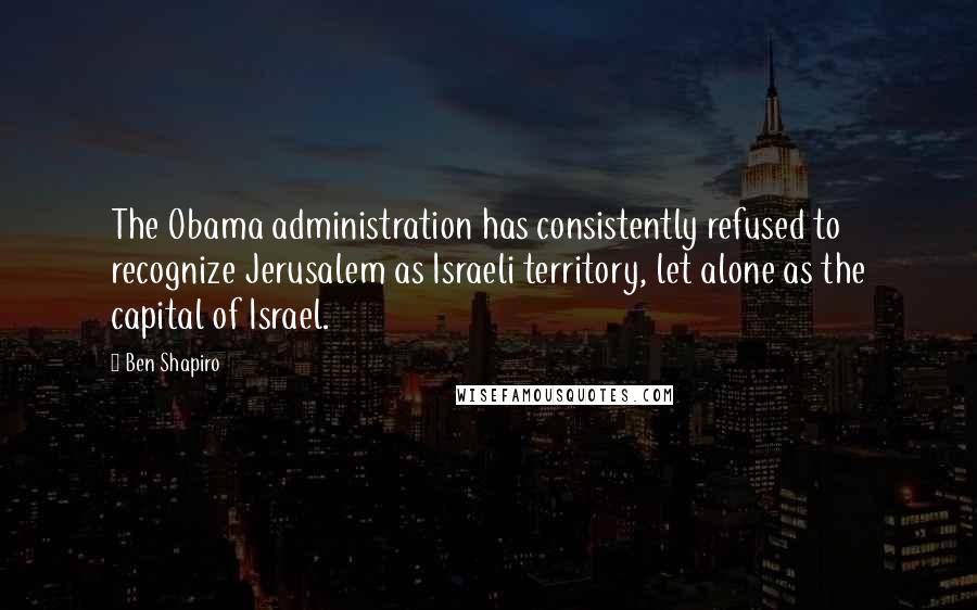 Ben Shapiro Quotes: The Obama administration has consistently refused to recognize Jerusalem as Israeli territory, let alone as the capital of Israel.