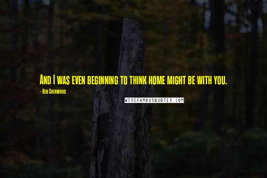Ben Sherwood Quotes: And I was even beginning to think home might be with you.