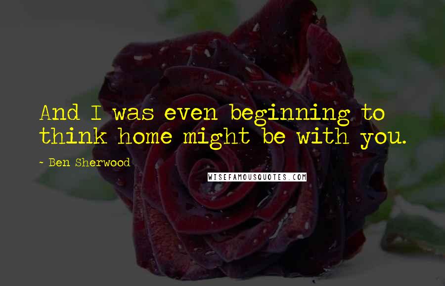 Ben Sherwood Quotes: And I was even beginning to think home might be with you.