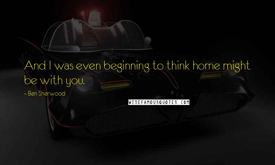 Ben Sherwood Quotes: And I was even beginning to think home might be with you.