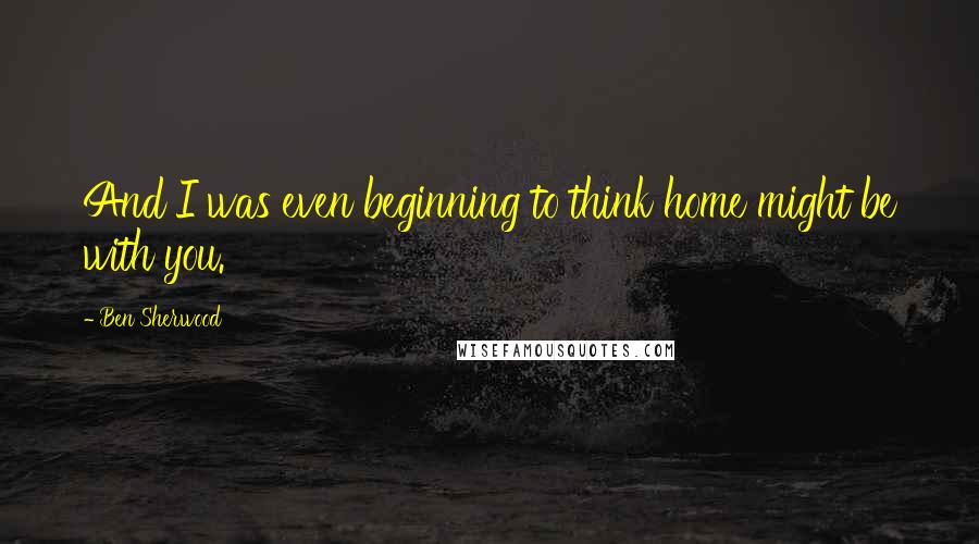 Ben Sherwood Quotes: And I was even beginning to think home might be with you.