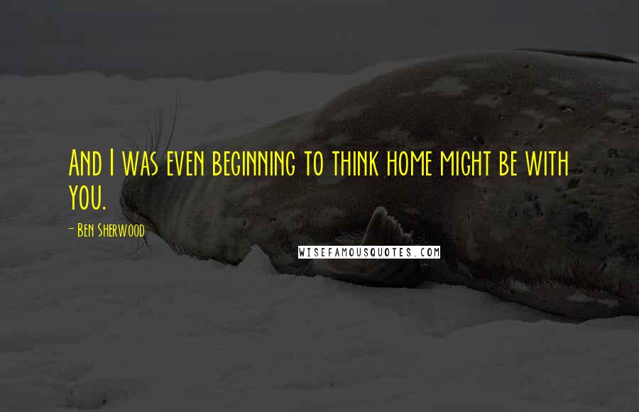 Ben Sherwood Quotes: And I was even beginning to think home might be with you.
