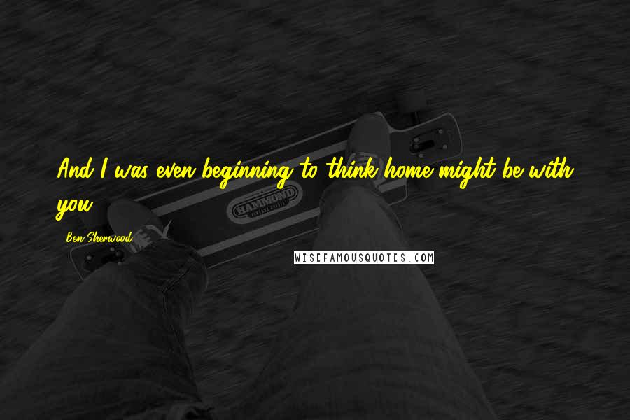 Ben Sherwood Quotes: And I was even beginning to think home might be with you.
