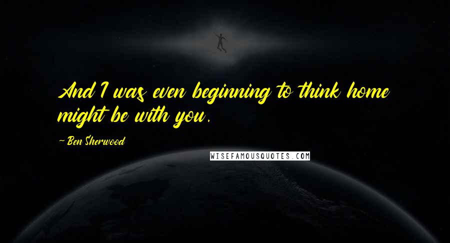 Ben Sherwood Quotes: And I was even beginning to think home might be with you.