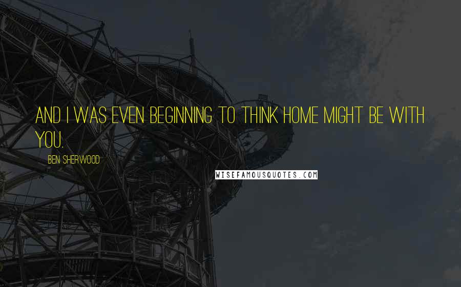 Ben Sherwood Quotes: And I was even beginning to think home might be with you.