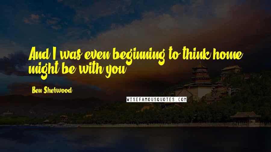 Ben Sherwood Quotes: And I was even beginning to think home might be with you.