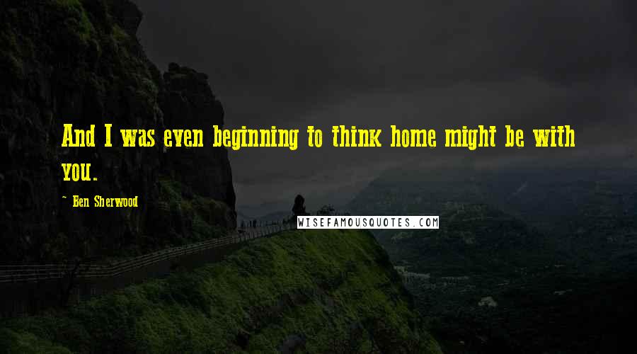 Ben Sherwood Quotes: And I was even beginning to think home might be with you.