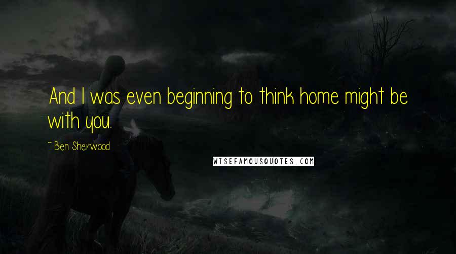 Ben Sherwood Quotes: And I was even beginning to think home might be with you.