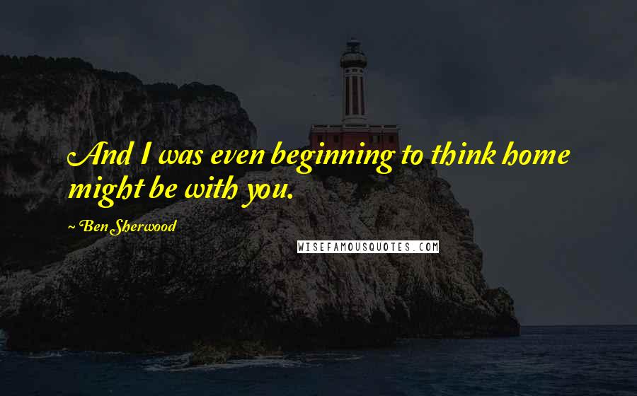 Ben Sherwood Quotes: And I was even beginning to think home might be with you.