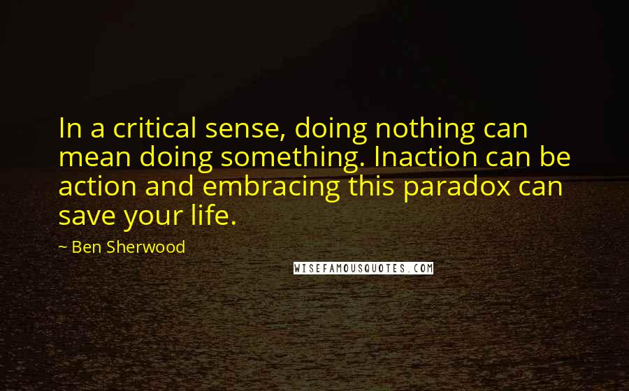 Ben Sherwood Quotes: In a critical sense, doing nothing can mean doing something. Inaction can be action and embracing this paradox can save your life.